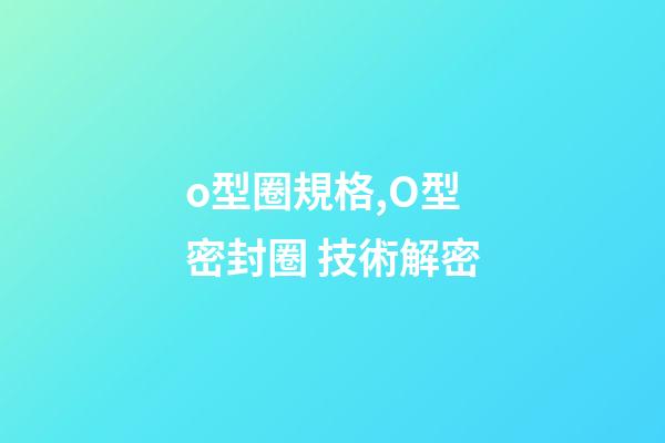 o型圈規格,O型密封圈 技術解密-第1張-觀點-玄機派